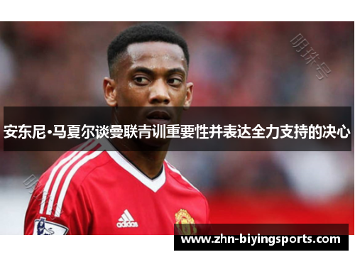 安东尼·马夏尔谈曼联青训重要性并表达全力支持的决心