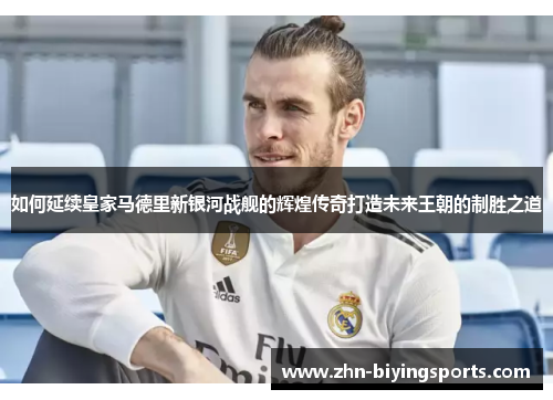 如何延续皇家马德里新银河战舰的辉煌传奇打造未来王朝的制胜之道
