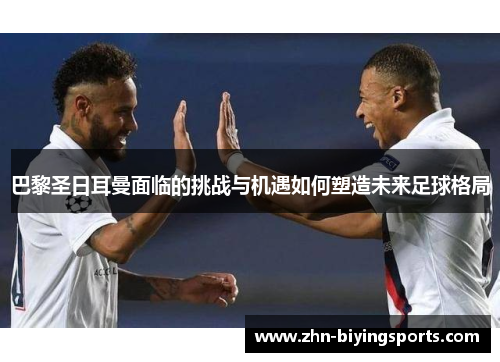 巴黎圣日耳曼面临的挑战与机遇如何塑造未来足球格局