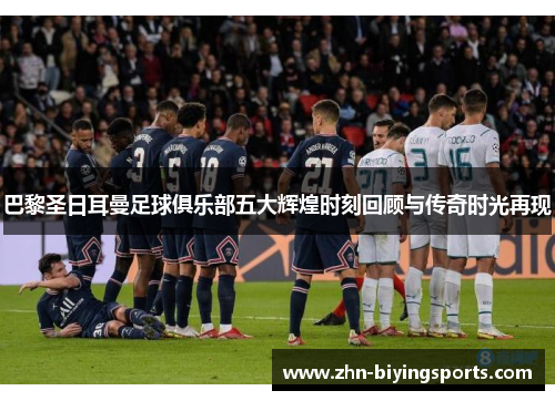 巴黎圣日耳曼足球俱乐部五大辉煌时刻回顾与传奇时光再现