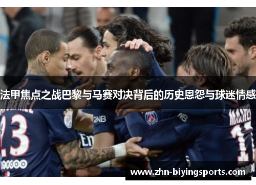 法甲焦点之战巴黎与马赛对决背后的历史恩怨与球迷情感