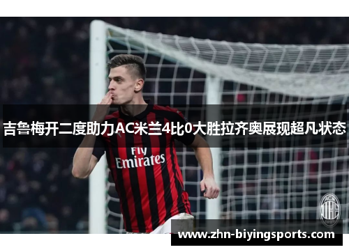 吉鲁梅开二度助力AC米兰4比0大胜拉齐奥展现超凡状态