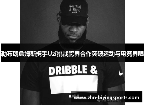 勒布朗詹姆斯携手Uzi挑战跨界合作突破运动与电竞界限