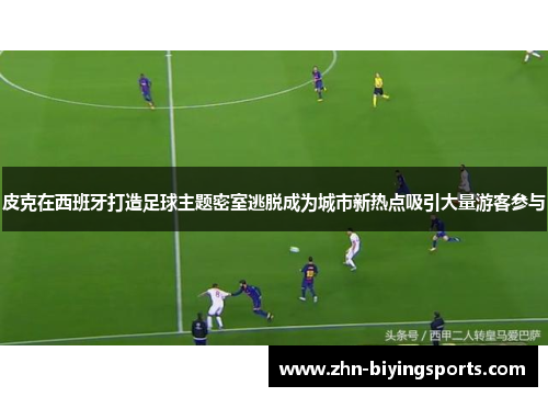 皮克在西班牙打造足球主题密室逃脱成为城市新热点吸引大量游客参与