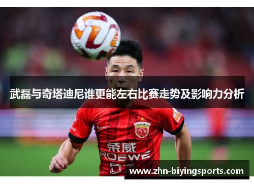 武磊与奇塔迪尼谁更能左右比赛走势及影响力分析
