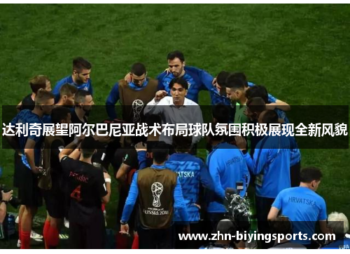 达利奇展望阿尔巴尼亚战术布局球队氛围积极展现全新风貌